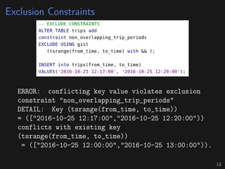 Exclusion Constraints
ERROR: conflicting key value violates exclusion
constraint "non_overlapping_trip_periods"
DETAIL: Key (tsrange(from_time, to_time))
= (["2016-10-25 12:17:00","2016-10-25 12:20:00"))
conflicts with existing key
(tsrange(from_time, to_time))
= (["2016-10-25 12:00:00","2016-10-25 13:00:00")).
18
 