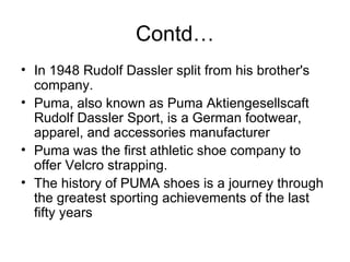 Contd… In 1948 Rudolf Dassler split from his brother's company. Puma, also known as Puma Aktiengesellscaft Rudolf Dassler Sport, is a German footwear, apparel, and accessories manufacturer Puma was the first athletic shoe company to offer Velcro strapping. The history of PUMA shoes is a journey through the greatest sporting achievements of the last fifty years 