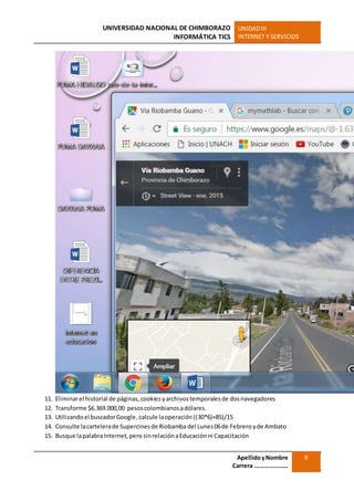 UNIVERSIDAD NACIONAL DE CHIMBORAZO
INFORMÁTICA TICS
UNIDADIII
INTERNET Y SERVICIOS
ApellidoyNombre
Carrera …………………
9
11. Eliminarel historial de páginas,cookies yarchivostemporalesde dosnavegadores
12. Transforme $6.369.000,00 pesoscolombianosadólares.
13. Utilizandoel buscadorGoogle,calcule laoperación((30*6)+85)/15
14. Consulte lacartelerade Supercinesde Riobamba del Lunes 06de Febreroyde Ambato
15. Busque lapalabraInternet,pero sinrelaciónaEducaciónni Capacitación
 
