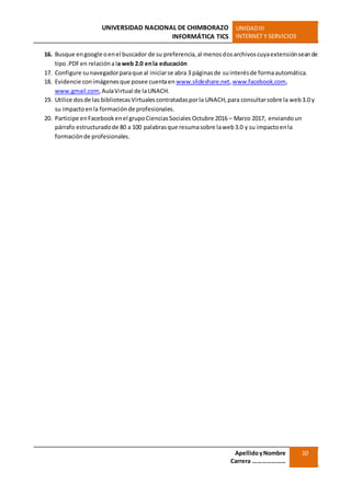 UNIVERSIDAD NACIONAL DE CHIMBORAZO
INFORMÁTICA TICS
UNIDADIII
INTERNET Y SERVICIOS
ApellidoyNombre
Carrera …………………
10
16. Busque engoogle oenel buscador de su preferencia,al menosdosarchivoscuyaextensiónseande
tipo.PDFen relaciónala web 2.0 enla educación
17. Configure sunavegadorparaque al iniciarse abra 3 páginasde suinterésde formaautomática.
18. Evidencie conimágenesque posee cuentaen www.slideshare.net,www.facebook.com,
www.gmail.com,AulaVirtual de laUNACH.
19. Utilice dosde las bibliotecasVirtualescontratadasporla UNACH,para consultarsobre la web3.0 y
su impactoenla formaciónde profesionales.
20. Participe enFacebookenel grupoCienciasSociales Octubre 2016 – Marzo 2017, enviandoun
párrafo estructuradode 80 a 100 palabrasque resumasobre laweb3.0 y su impactoenla
formaciónde profesionales.
 