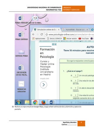 UNIVERSIDAD NACIONAL DE CHIMBORAZO
INFORMÁTICA TICS
UNIDADIII
INTERNET Y SERVICIOS
ApellidoyNombre
Carrera …………………
8
10. Realice un viaje virtual conGoogle Maps,luego señale ladirecciónde sudomicilio ycapturala
pantalla.
 