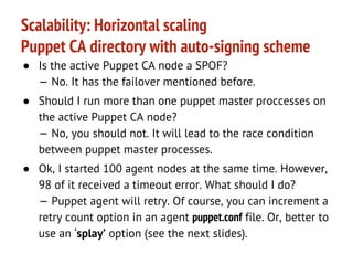 Scalability: Horizontal scaling
Puppet CA directory with auto-signing scheme
● Load balancer redirects puppet CA requests to
puppet CA cluster by regex:
^(/.*?)/(certificate.*?)/(.*)$

● Puppet CA directory /var/lib/puppet/ssl/ca/ is actual
on the every balancer node via a network file
system.
● Puppet CA node can write to puppet CA directory
- all nodes will contain the actual state of the
puppet CA directory.

 