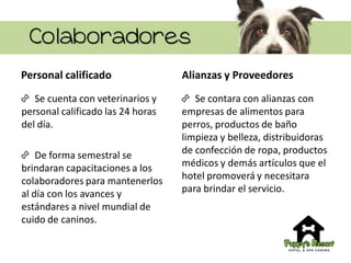 Colaboradores
Personal calificado
Se cuenta con veterinarios y
personal calificado las 24 horas
del día.
De forma semestral se
brindaran capacitaciones a los
colaboradores para mantenerlos
al día con los avances y
estándares a nivel mundial de
cuido de caninos.
Alianzas y Proveedores
Se contara con alianzas con
empresas de alimentos para
perros, productos de baño
limpieza y belleza, distribuidoras
de confección de ropa, productos
médicos y demás artículos que el
hotel promoverá y necesitara
para brindar el servicio.
 