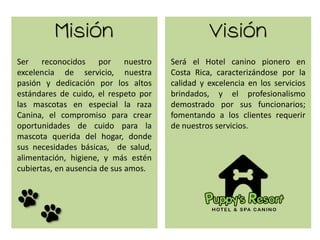 Misión Visión
Ser reconocidos por nuestro
excelencia de servicio, nuestra
pasión y dedicación por los altos
estándares de cuido, el respeto por
las mascotas en especial la raza
Canina, el compromiso para crear
oportunidades de cuido para la
mascota querida del hogar, donde
sus necesidades básicas, de salud,
alimentación, higiene, y más estén
cubiertas, en ausencia de sus amos.
Será el Hotel canino pionero en
Costa Rica, caracterizándose por la
calidad y excelencia en los servicios
brindados, y el profesionalismo
demostrado por sus funcionarios;
fomentando a los clientes requerir
de nuestros servicios.
 