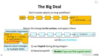 207 © VictorRentea.ro
a training by
The Big Deal
Don't mutate objects on long workflows!
a(e) b(x) c(x) d(x) e(x) f(x) g(e) {
e.setField(...);
}
a(e) {
String s = b(vo);
e.setField(s);
}
b(…) c(…) d(…) e(…) f(…) g(…) {return ...;}
1) vavr.Tuple3<String,String,Integer>
2) NewConceptVO #kudos if you can find a good name!
can be pure functions
Immutable Arguments
Return the change to the surface, and apply it there
How to return changes
to multiple fields:
 