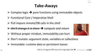 213 © VictorRentea.ro
a training by
Take-Aways
➢ Complex logic ➔ pure functions using immutable objects
➢ Functional Core / Imperative Shell
➢ Pull impure remote/DB calls in the shell
➢ We'll change it in there ➔ compute and return
➢ Without proper mindset, immutability can hurt
➢ Don't mutate: argument state, variables or collections
➢ Immutable: runtime data or persistent leaves
➢ We'll change it in there ➔ compute and return
And no, I'm against OOP; but not in huge logic code ➔
 