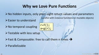 181 © VictorRentea.ro
a training by
Why we Love Pure Functions
➢No hidden inputs, only plain-sight return values and parameters
➢Easier to understand
➢No temporal coupling
➢Testable with less setup
➢Fast & Composable: free to call them n times ➔
➢Parallelizable
(careful with instance functions on mutable objects)
r=f();
a=g(r);
 