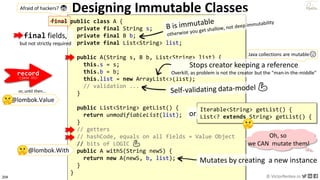 204 © VictorRentea.ro
a training by
Designing Immutable Classes
public class A {
private final String s;
private final B b;
private final List<String> list;
public A(String s, B b, List<String> list) {
this.s = s;
this.b = b;
this.list = new ArrayList<>(list);
// validation ...
}
public List<String> getList() {
return unmodifiableList(list);
}
// getters
// hashCode, equals on all fields = Value Object
// bits of LOGIC 💪
public A withS(String newS) {
return new A(newS, b, list);
}
}
Mutates by creating a new instance
Stops creator keeping a reference
Overkill, as problem is not the creator but the "man-in-the-middle"
Oh, so
we CAN mutate them!
@lombok.With
Iterable<String> getList() {
List<? extends String> getList() {
or
final fields,
but not strictly required
record
(java 15)
Java collections are mutable😞
final
Afraid of hackers? 😨
@lombok.Value
or, until then...
 