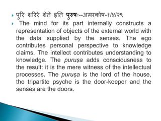  पुरि शरििे शेते इतत पुरुषः--अमिकोष-१/४/२९
 The mind for its part internally constructs a
representation of objects of the external world with
the data supplied by the senses. The ego
contributes personal perspective to knowledge
claims. The intellect contributes understanding to
knowledge. The puruṣa adds consciousness to
the result: it is the mere witness of the intellectual
processes. The puruṣa is the lord of the house,
the tripartite psyche is the door-keeper and the
senses are the doors.
 