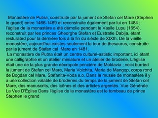 Monastère de Putna, construite par la jument de Stefan cel Mare (Stephen le grand) entre 1466-1469 et reconstruite également par lui en 1484 ; l'église de la monastère a été démolie pendant le Vasile Lupu (1654), reconstruit par les princes Gheorghe Stefan et Eustratie Dabija, étant resturated pour la dernière fois à la fin du siècle de XIXth. De la vieille monastère, aujourd'hui existes seulement la tour de thesaurus, construite par la jument de Stefan cel  Mare en 1481. La monastère de Putna était un centre culturel-astistic important, ici étant une calligraphie et un atelier miniature et un atelier de broderie. L'église était une de la plus grande nécropole princière de Moldavia ; voici burried la jument de Stefan cel Mare, Maria Voichita, Maria de Mangop, corps rond de Bogdan cel Mare, Stefanita-Voda s.o. Dans le musée de monastère il y a une collection valable de broderies du temps de la jument de Stefan cel Mare, des manuscrits, des icônes et des articles argentés. Vue Générale La Vue D'Église Dans l'église de la monastère est le tombeau de prince Stephen le grand  