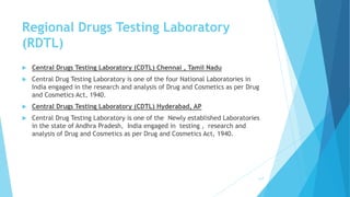 Regional Drugs Testing Laboratory
(RDTL)
 Central Drugs Testing Laboratory (CDTL) Chennai , Tamil Nadu
 Central Drug Testing Laboratory is one of the four National Laboratories in
India engaged in the research and analysis of Drug and Cosmetics as per Drug
and Cosmetics Act, 1940.
 Central Drugs Testing Laboratory (CDTL) Hyderabad, AP
 Central Drug Testing Laboratory is one of the Newly established Laboratories
in the state of Andhra Pradesh, India engaged in testing , research and
analysis of Drug and Cosmetics as per Drug and Cosmetics Act, 1940.
117
 