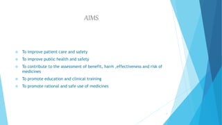 AIMS
 To improve patient care and safety
 To improve public health and safety
 To contribute to the assessment of benefit, harm ,effectiveness and risk of
medicines
 To promote education and clinical training
 To promote rational and safe use of medicines
4
 
