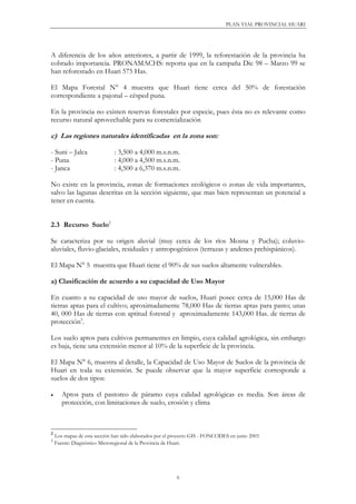 PLAN VIAL PROVINCIAL HUARI
6
A diferencia de los años anteriores, a partir de 1999, la reforestación de la provincia ha
cobrado importancia. PRONAMACHS: reporta que en la campaña Dic 98 – Marzo 99 se
han reforestado en Huari 575 Has.
El Mapa Forestal N° 4 muestra que Huari tiene cerca del 50% de forestación
correspondiente a pajonal – césped puna.
En la provincia no existen reservas forestales por especie, pues ésta no es relevante como
recurso natural aprovechable para su comercialización
c) Las regiones naturales identificadas en la zona son:
- Suni – Jalca : 3,500 a 4,000 m.s.n.m.
- Puna : 4,000 a 4,500 m.s.n.m.
- Janca : 4,500 a 6,370 m.s.n.m.
No existe en la provincia, zonas de formaciones ecológicos o zonas de vida importantes,
salvo las lagunas descritas en la sección siguiente, que mas bien representan un potencial a
tener en cuenta.
2.3 Recurso Suelo2
Se caracteriza por su origen aluvial (muy cerca de los ríos Mosna y Pucha); coluvio-
aluviales, fluvio-glaciales, residuales y antropogénicos (terrazas y andenes prehispánicos).
El Mapa N° 5 muestra que Huari tiene el 90% de sus suelos altamente vulnerables.
a) Clasificación de acuerdo a su capacidad de Uso Mayor
En cuanto a su capacidad de uso mayor de suelos, Huari posee cerca de 15,000 Has de
tierras aptas para el cultivo; aproximadamente 78,000 Has de tierras aptas para pasto; unas
40, 000 Has de tierras con aptitud forestal y aproximadamente 143,000 Has. de tierras de
protección3
.
Los suelo aptos para cultivos permanentes en limpio, cuya calidad agrológica, sin embargo
es baja, tiene una extensión menor al 10% de la superficie de la provincia.
El Mapa N° 6, muestra al detalle, la Capacidad de Uso Mayor de Suelos de la provincia de
Huari en toda su extensión. Se puede observar que la mayor superficie corresponde a
suelos de dos tipos:
• Aptos para el pastoreo de páramo cuya calidad agrológicas es media. Son áreas de
protección, con limitaciones de suelo, erosión y clima
2
Los mapas de esta sección han sido elaborados por el proyecto GIS - FONCODES en junio 2003
3
Fuente: Diagnóstico Microregional de la Provincia de Huari.
 