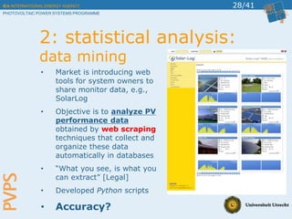 IEA INTERNATIONAL ENERGY AGENCY
PHOTOVOLTAIC POWER SYSTEMS PROGRAMME
28/41
2: statistical analysis:
data mining
• Market is introducing web
tools for system owners to
share monitor data, e.g.,
SolarLog
• Objective is to analyze PV
performance data
obtained by web scraping
techniques that collect and
organize these data
automatically in databases
• “What you see, is what you
can extract” [Legal]
• Developed Python scripts
• Accuracy?
 