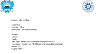 border : solid red 5px;
}
.underline{
font-size : 25px;
decoration : dashed-underline;
}
</style>
</head>
<body>
<h1 align="center"><u>AmitabhBachchan</u></h1>
<img class = "center" src="C:IT Projectamitabh bachchan.jpg"
width="200"
height="200" >
 
