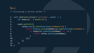1. self.addEventListener('activate', event => {
2. var keepList = ['assets-v1'];
3.
4. event.waitUntil(
5. caches.keys().then(function(cacheNameList) {
6. return Promise.all(cacheNameList.map(function(cacheName) {
7. if (keepList.indexOf(cacheName) === -1) {
8. return caches.delete(cacheName);
9. }
10. }));
11. })
12. );
13. }
sw.js
 