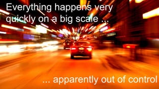 Everything happens very
quickly on a big scale ...
... apparently out of control
 