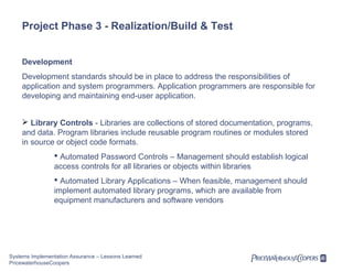 Project Phase 3 - Realization/Build & Test
Development
Development standards should be in place to address the responsibilities of
application and system programmers. Application programmers are responsible for
developing and maintaining end-user application.
 Library Controls - Libraries are collections of stored documentation, programs,
and data. Program libraries include reusable program routines or modules stored
in source or object code formats.
 Automated Password Controls – Management should establish logical
access controls for all libraries or objects within libraries
 Automated Library Applications – When feasible, management should
implement automated library programs, which are available from
equipment manufacturers and software vendors

Systems Implementation Assurance – Lessons Learned
PricewaterhouseCoopers

 