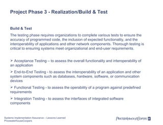 Project Phase 3 - Realization/Build & Test
Build & Test
The testing phase requires organizations to complete various tests to ensure the
accuracy of programmed code, the inclusion of expected functionality, and the
interoperability of applications and other network components. Thorough testing is
critical to ensuring systems meet organizational and end-user requirements.
 Acceptance Testing – to assess the overall functionality and interoperability of
an application
 End-to-End Testing - to assess the interoperability of an application and other
system components such as databases, hardware, software, or communication
devices
 Functional Testing - to assess the operability of a program against predefined
requirements
 Integration Testing - to assess the interfaces of integrated software
components

Systems Implementation Assurance – Lessons Learned
PricewaterhouseCoopers

 