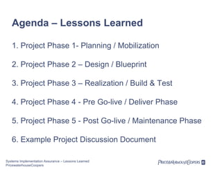 Agenda – Lessons Learned
1. Project Phase 1- Planning / Mobilization
2. Project Phase 2 – Design / Blueprint
3. Project Phase 3 – Realization / Build & Test
4. Project Phase 4 - Pre Go-live / Deliver Phase
5. Project Phase 5 - Post Go-live / Maintenance Phase
6. Example Project Discussion Document
Systems Implementation Assurance – Lessons Learned
PricewaterhouseCoopers

 