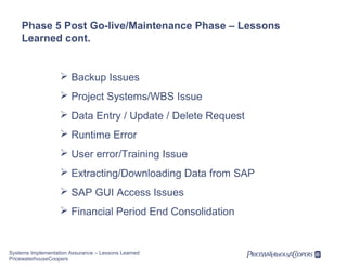 Phase 5 Post Go-live/Maintenance Phase – Lessons
Learned cont.

 Backup Issues
 Project Systems/WBS Issue
 Data Entry / Update / Delete Request
 Runtime Error
 User error/Training Issue
 Extracting/Downloading Data from SAP
 SAP GUI Access Issues
 Financial Period End Consolidation

Systems Implementation Assurance – Lessons Learned
PricewaterhouseCoopers

 