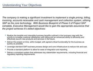 Understanding Your Objectives
Draft

The company is making a significant investment to implement a single pricing, billing,
invoicing, accounts receivable and cash management and collection system, utilizing
SAP as the core technology. With Business Blueprint of Phase II of Project SAP
complete, Executive Management would like to gain the appropriate assurance that
the project achieves it’s stated objectives:
 Realize the tangible and intangible business benefits outlined in the business case with the
priority to increase customer satisfaction with billing and an enhanced ability to efficiently and
effectively launch new products and services in the future.
 Deliver the project on time, within budget, with agreed critical functionality for the business as
quickly as possible.
 Leverage standard SAP business process design and core infrastructure to reduce risk and cost.
 Provide a standard platform to allow for ease of integration and reporting.
 Deliver a compliant system that addresses key stakeholder requirements, including financial and
regulatory reporting requirements.

SDLC Selection Framework • IT Process Maturity

 