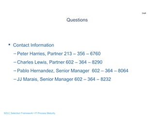 Draft

Questions

 Contact Information
– Peter Harries, Partner 213 – 356 – 6760
– Charles Lewis, Partner 602 – 364 – 8290
– Pablo Hernandez, Senior Manager 602 – 364 – 8064
– JJ Marais, Senior Manager 602 – 364 – 8232

SDLC Selection Framework • IT Process Maturity

 