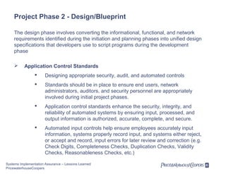 Project Phase 2 - Design/Blueprint
The design phase involves converting the informational, functional, and network
requirements identified during the initiation and planning phases into unified design
specifications that developers use to script programs during the development
phase


Application Control Standards


Designing appropriate security, audit, and automated controls



Standards should be in place to ensure end users, network
administrators, auditors, and security personnel are appropriately
involved during initial project phases.



Application control standards enhance the security, integrity, and
reliability of automated systems by ensuring input, processed, and
output information is authorized, accurate, complete, and secure.



Automated input controls help ensure employees accurately input
information, systems properly record input, and systems either reject,
or accept and record, input errors for later review and correction (e.g.
Check Digits, Completeness Checks, Duplication Checks, Validity
Checks, Reasonableness Checks, etc.)

Systems Implementation Assurance – Lessons Learned
PricewaterhouseCoopers

 