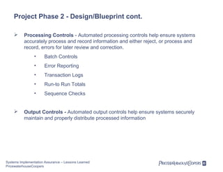 Project Phase 2 - Design/Blueprint cont.


Processing Controls - Automated processing controls help ensure systems
accurately process and record information and either reject, or process and
record, errors for later review and correction.
•
•

Error Reporting

•

Transaction Logs

•

Run-to Run Totals

•



Batch Controls

Sequence Checks

Output Controls - Automated output controls help ensure systems securely
maintain and properly distribute processed information

Systems Implementation Assurance – Lessons Learned
PricewaterhouseCoopers

 