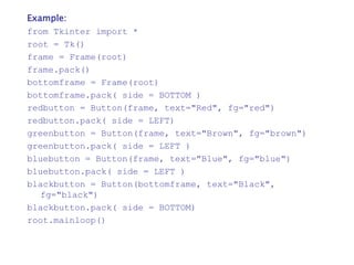 Example:
from Tkinter import *
root = Tk()
frame = Frame(root)
frame.pack()
bottomframe = Frame(root)
bottomframe.pack( side = BOTTOM )
redbutton = Button(frame, text="Red", fg="red")
redbutton.pack( side = LEFT)
greenbutton = Button(frame, text="Brown", fg="brown")
greenbutton.pack( side = LEFT )
bluebutton = Button(frame, text="Blue", fg="blue")
bluebutton.pack( side = LEFT )
blackbutton = Button(bottomframe, text="Black",
fg="black")
blackbutton.pack( side = BOTTOM)
root.mainloop()
 