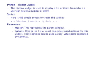 Python - Tkinter Listbox
• The Listbox widget is used to display a list of items from which a
user can select a number of items
Syntax:
• Here is the simple syntax to create this widget:
w = Listbox ( master, option, ... )
Parameters:
– master: This represents the parent window.
– options: Here is the list of most commonly used options for this
widget. These options can be used as key-value pairs separated
by commas.
 