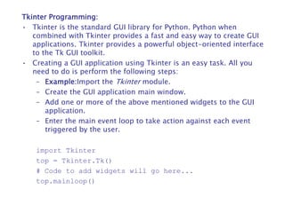 Tkinter Programming:
• Tkinter is the standard GUI library for Python. Python when
combined with Tkinter provides a fast and easy way to create GUI
applications. Tkinter provides a powerful object-oriented interface
to the Tk GUI toolkit.
• Creating a GUI application using Tkinter is an easy task. All you
need to do is perform the following steps:
– Example:Import the Tkinter module.
– Create the GUI application main window.
– Add one or more of the above mentioned widgets to the GUI
application.
– Enter the main event loop to take action against each event
triggered by the user.
import Tkinter
top = Tkinter.Tk()
# Code to add widgets will go here...
top.mainloop()
 