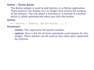 Python - Tkinter Button
The Button widget is used to add buttons in a Python application.
These buttons can display text or images that convey the purpose
of the buttons. You can attach a function or a method to a button,
which is called automatically when you click the button.
Syntax:
w = Button ( master, option=value, ... )
Parameters:
– master: This represents the parent window.
– options: Here is the list of most commonly used options for this
widget. These options can be used as key-value pairs separated
by commas.
 