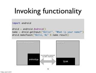 Invoking functionality
                        import android

                        droid = android.Android()
                        name = droid.getInput("Hello!", "What is your name?")
                        droid.makeToast("Hello, %s" % name.result)


                           Python Interpreter                               Android




                                                    functionality exposed
                                                      via RPC methods

                                       android.py
                                                                                  SL4A


                                                             12
Friday, June 10, 2011
 