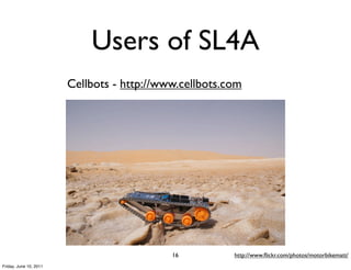 Users of SL4A
                        Cellbots - http://www.cellbots.com




                                            16          http://www.ﬂickr.com/photos/motorbikematt/
Friday, June 10, 2011
 