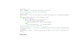 (more code...)
grid_size = 0.001 
fdiv = lambda c: int(np.floor_divide(c, grid_size)) 
# Calculate grid for each point in polygons 
# i.e. each polygon can be in multiple grids 
grid_to_areas = {} 
path_coords = [list(zip(*pol.exterior.coords.xy)) for pol in city_blocks.geometry
] 
for area_number, path in enumerate(path_coords): 
    for point in path: 
        grid = (fdiv(point[0]), fdiv(point[1])) 
        if grid in grid_to_areas.keys(): 
            grid_to_areas[grid].update([area_number]) 
        else: 
            grid_to_areas[grid] = set([area_number]) 
# Calculate grid for each restaurant 
# Each restaurant can only be in a single grid 
restaurant_to_grid = list(map(tuple,restaurants[coordinate_columns].applymap(fdiv
).values)) 
restaurant_to_areas = {i:grid_to_areas.get(r) for i,r in enumerate(restaurant_to_
grid)} 
 