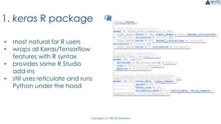 Copyright (c) WLOG Solutions
1. keras R package
• most natural for R users
• wraps all Keras/Tensorflow
features with R syntax
• provides some R Studio
add-ins
• still uses reticulate and runs
Python under the hood
library(keras)
# keras model architecture
model <- keras_model_sequential() %>%
layer_dense(units = 768, input_shape = 3072, kernel_initializer
= "uniform", activation = "relu") %>%
layer_dense(units = 384, kernel_initializer = "uniform",
activation = "relu") %>%
layer_dense(units = 2, activation = "softmax")
# keras model compilation
loginfo("Compiling model...")
model %>% compile(
optimizer = optimizer_sgd(lr = 0.01),
loss = "binary_crossentropy",
metrics = "accuracy")
# keras model training and evaluation
loginfo("Model fitting and evaluation...")
model %>% fit(train_data, train_labels,
epochs = 20,
batch_size = 128,
validation_data = list(valid_data, valid_labels))
loginfo("Model training complete.")
 