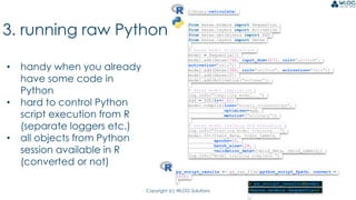 Copyright (c) WLOG Solutions
3. running raw Python
• handy when you already
have some code in
Python
• hard to control Python
script execution from R
(separate loggers etc.)
• all objects from Python
session available in R
(converted or not)
library(reticulate)
from keras.models import Sequential
from keras.layers import Activation
from keras.optimizers import SGD
from keras.layers import Dense
# keras model architecture
model = Sequential()
model.add(Dense(768, input_dim=3072, init="uniform",
activation="relu"))
model.add(Dense(384, init="uniform", activation="relu"))
model.add(Dense(2))
model.add(Activation("softmax"))
# keras model compilation
log.info("Compiling model...")
sgd = SGD(lr=0.01)
model.compile(loss="binary_crossentropy",
optimizer=sgd,
metrics=["accuracy"])
# keras model training and evaluation
log.info("Starting model training...")
model.fit(train_data, train_labels,
epochs=20,
batch_size=128,
validation_data=[valid_data, valid_labels])
log.info("Model training complete.")
py_script_results <- py_run_file(python_script_fpath, convert =
TRUE)
> py_script_results$model
<keras.models.Sequential>
 