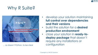 Copyright (c) WLOG Solutions
Why R Suite?
• develop your solution maintaining
full control over dependencies
and their versions
• build the solution for a desired
production environment
• close your solution in ready-to-
deploy package that doesn’t
require any installations or
configuration… so doesn’t Python, to be clear
 