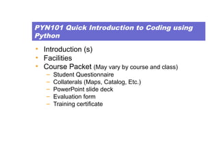 PYN101 Quick Introduction to Coding using
Python
• Introduction (s)
• Facilities
• Course Packet (May vary by course and class)
– Student Questionnaire
– Collaterals (Maps, Catalog, Etc.)
– PowerPoint slide deck
– Evaluation form
– Training certificate
 