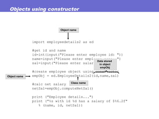 Objects using constructor
import employeedetails2 as ed
#get id and name
id=int(input("Please enter employee id: "))
name=input("Please enter employee name: ")
sal=input("Please enter salary: ")
#create employee object using constructor
empObj = ed.EmployeeDetails2(id,name,sal)
#calc net salary
netSal=empObj.computeNetSal()
print ("Employee details...")
print ("%s with id %d has a salary of $%6.2f"
% (name, id, netSal))
Data stored
in object
empObj
Data stored
in object
empObj
Object nameObject name
Class nameClass name
Object nameObject name
 