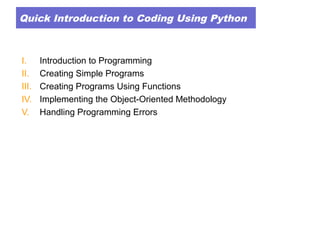 Quick Introduction to Coding Using Python
I. Introduction to Programming
II. Creating Simple Programs
III. Creating Programs Using Functions
IV. Implementing the Object-Oriented Methodology
V. Handling Programming Errors
 