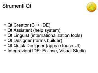 Strumenti Qt


•   Qt Creator (C++ IDE)
•   Qt Assistant (help system)
•   Qt Linguist (internationalization tools)
•   Qt Designer (forms builder)
•   Qt Quick Designer (apps e touch UI)
•   Integrazioni IDE: Eclipse, Visual Studio
 