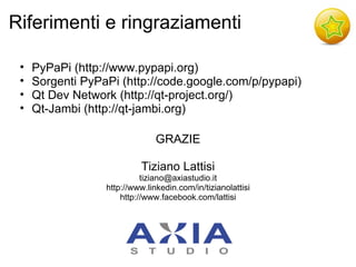 Riferimenti e ringraziamenti

 •   PyPaPi (http://www.pypapi.org)
 •   Sorgenti PyPaPi (http://code.google.com/p/pypapi)
 •   Qt Dev Network (http://qt-project.org/)
 •   Qt-Jambi (http://qt-jambi.org)

                                GRAZIE

                           Tiziano Lattisi
                            tiziano@axiastudio.it
                  http://www.linkedin.com/in/tizianolattisi
                      http://www.facebook.com/lattisi
 