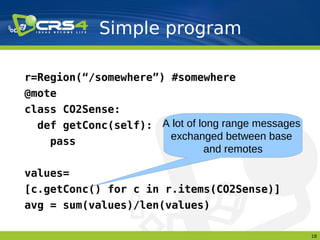 Simple program

r=Region(“/somewhere”) #somewhere
@mote
class CO2Sense:
  def getConc(self): A lot of long range messages
    pass               exchanged between base
                               and remotes

values=
[c.getConc() for c in r.items(CO2Sense)]
avg = sum(values)/len(values)

                                                    18
 