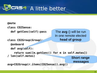 A little better

@mote
class CO2Sense:
  def getConc(self):pass     The avg () will be run
                             In one remote elected
class CO2Group(Group):           head of group
  @onboard
  def avg(self):
    return sum([m.getConc() for m in self.motes])
/ len(self.motes)
                                        Short range
                                         messages
avg=CO2Group(r.items(CO2Sense)).avg()

                                                      19
 