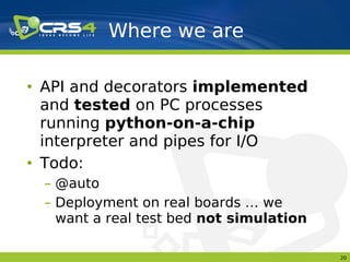 Where we are

• API and decorators implemented
  and tested on PC processes
  running python-on-a-chip
  interpreter and pipes for I/O
• Todo:
 – @auto
 – Deployment on real boards … we
   want a real test bed not simulation

                                         20
 
