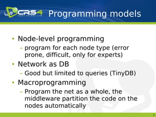 Programming models

• Node-level programming
  – program for each node type (error
    prone, difficult, only for experts)
• Network as DB
  – Good but limited to queries (TinyDB)
• Macroprogramming
  – Program the net as a whole, the
    middleware partition the code on the
    nodes automatically
                                           7
 