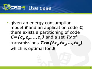 Use case

• given an energy consumption
  model E and an application code C,
  there exists a partitioning of code
  C={c1,c2,...,cn} and a set Tx of
  transmissions Tx={tx1,tx2,...,txk}
  which is optimal for E



                                        8
 