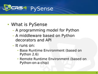PySense

• What is PySense
  – A programming model for Python
  – A middleware based on Python
    decorators and API
  – It runs on:
    • Base Runtime Environment (based on
      Python 2.6)
    • Remote Runtime Environment (based on
      Python-on-a-chip)

                                             9
 